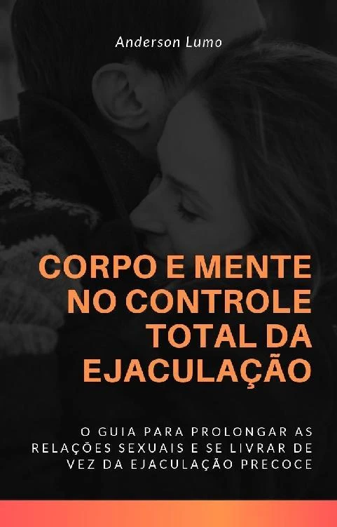 Corpo e Mente no Controle Total da Ejaculação: O Guia te Levará a Prolongar Suas Relações Sexuais e Eliminar de Vez a Ejaculação Precoce