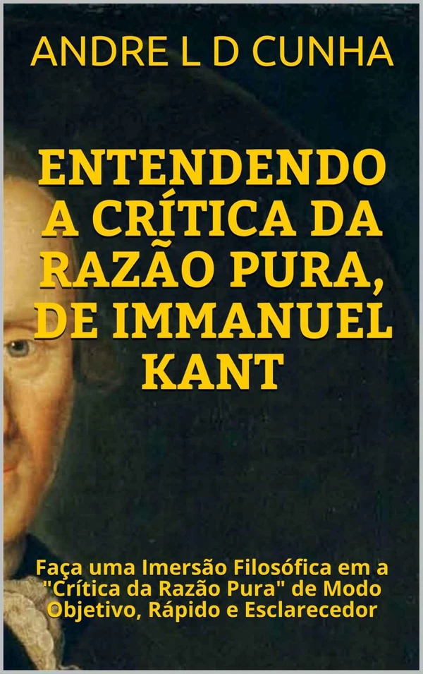 ENTENDENDO A CRÍTICA DA RAZÃO PURA, DE IMMANUEL KANT: Faça uma Imersão Filosófica em a "Crítica da Razão Pura" de Modo Objetivo, Rápido e Esclarecedor