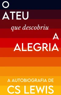 O Ateu que Descobriu a Alegria: A Autobiografia de C.S. Lewis
