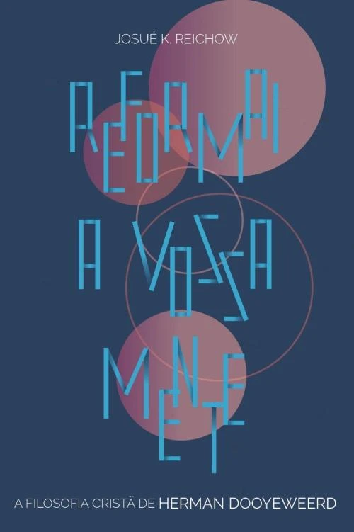 Reformai a vossa mente: A filosofia cristã de Herman Dooyeweerd